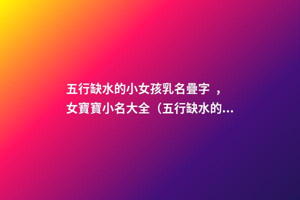 五行缺水的小女孩乳名疊字，女寶寶小名大全（五行缺水的女孩乳名疊用名）